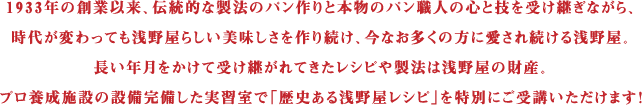 1933年の創業以来、伝統的な製法のパン作りと本物のパン職人の心と技を受け継ぎながら、時代が変わっても浅野屋らしい美味しさを作り続け、今なお多くの方に愛され続ける浅野屋。長い年月をかけて受け継がれてきたレシピや製法は浅野屋の財産。プロ養成施設の設備完備した実習室で「歴史ある浅野屋レシピ」を特別にご受講いただけます！