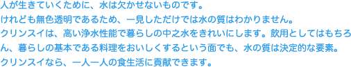 人が生きていくために、水は欠かせないものです。けれども無色透明であるため、一見しただけでは水の質はわかりません。クリンスイは、高い浄水性能で暮らしの中之水をきれいにします。飲用としてはもちろん、暮らしの基本である料理をおいしくするという面でも、水の質は決定的な要素。クリンスイなら、一人一人の食生活に貢献できます。