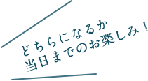 どちらになるか当日までのお楽しみ！