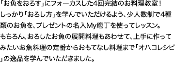 「お魚をおろす」にフォーカスした4回完結のお料理教室！しっかり「おろし方」を学んでいただけるよう、少人数制で4種類のお魚を、プレゼントの名入My庖丁を使ってレッスン。もちろん、おろしたお魚の展開料理もあわせて、上手に作ってみたいお魚料理の定番からおもてなし料理まで「オハコレシピ」の逸品を学んでいただきました。