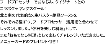 フードプロセッサークイジナートとのコラボクッキングスクール！おうちでもすぐできる北と南の代表的な生パスタ2種と絶品ソースを、フードプロセッサー活用術と合わせてレッスンしました。搭x日を楽しむ料理狽ﾆして、また「おもてなし料理」として楽しくチャレンジいただきました。メニューカードと嬉しい郷土料理1品とドルチェの試食付き！