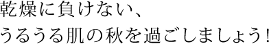 乾燥に負けない、うるうる肌の秋を過ごしましょう！