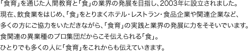 「食育」を通じた人間教育と「食」の業界の発展を目指し、2003年に設立されました。現在、飲食業をはじめ、「食」をとりまくホテル・レストラン・食品企業や関連企業など、多くの方にご協力をいただきながら、「食育」の実践と業界の発展に力をそそいでいます。食関連の異業種のプロ集団だからこそ伝えられる「食」。ひとりでも多くの人に「食育」をこれからも伝えていきます。