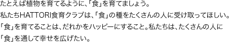 たとえば植物を育てるように、「食」を育てましょう。私たちHATTORI食育クラブは、「食」の種をたくさんの人に受け取ってほしい。「食」を育てることは、だれかをハッピーにすること。私たちは、たくさんの人に「食」を通して幸せを広げたい。