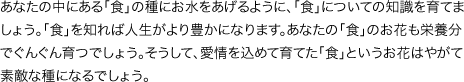 あなたの中にある「食」の種にお水をあげるように、「食」についての知識を育てましょう。「食」を知れば人生がより豊かになります。あなたの「食」のお花も栄養分でぐんぐん育つでしょう。そうして、愛情を込めて育てた「食」というお花はやがて素敵な種になるでしょう。