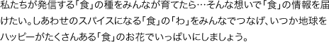 私たちが発信する「食」の種をみんなが育てたら…そんな想いで「食」の情報を届けたい。しあわせのスパイスになる「食」の「わ」をみんなでつなげ、いつか地球をハッピーがたくさんある「食」のお花でいっぱいにしましょう。