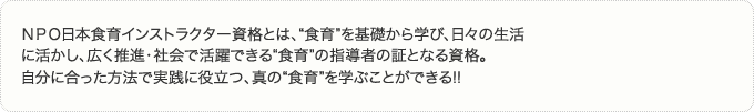 ＮＰＯ日本食育インストラクター資格とは、“食育”を基礎から学び、日々の生活に活かし、広く推進・社会で活躍できる“食育”の指導者の証となる資格。自分に合った方法で実践に役立つ、真の“食育”を学ぶことができる!!