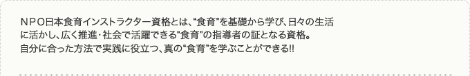 ＮＰＯ日本食育インストラクター資格とは、“食育”を基礎から学び、日々の生活に活かし、広く推進・社会で活躍できる“食育”の指導者の証となる資格。自分に合った方法で実践に役立つ、真の“食育”を学ぶことができる!!