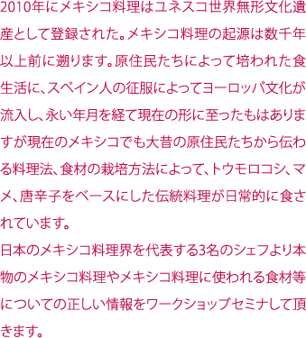 2010年にメキシコ料理はユネスコ世界無形文化遺産として登録された。メキシコ料理の起源は数千年以上前に遡ります。原住民たちによって培われた食生活に、スペイン人の征服によってヨーロッパ文化が流入し、永い年月を経て現在の形に至ったもはありますが現在のメキシコでも大昔の原住民たちから伝わる料理法、食材の栽培方法によって、トウモロコシ、マメ、唐辛子をベースにした伝統料理が日常的に食されています。日本のメキシコ料理界を代表する3名のシェフより本物のメキシコ料理やメキシコ料理に使われる食材等についての正しい情報をワークショップセミナして頂きます。