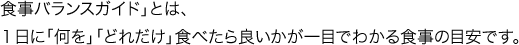 食事バランスガイド」とは、１日に「何を」「どれだけ」食べたら良いかが一目でわかる食事の目安です。