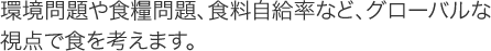 環境問題や食糧問題、食料自給率など、グローバルな視点で食を考えます。