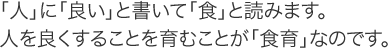 「人」に「良い」と書いて「食」と読みます。
人を良くすることを育むことが「食育」なのです。