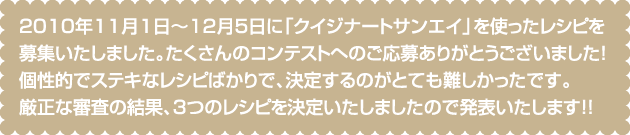 2010年11月1日〜12月5日に「クイジナートサンエイ」を使ったレシピを募集いたしました。たくさんのコンテストへのご応募ありがとうございました！個性的でステキなレシピばかりで、決定するのがとても難しかったです。厳正な審査の結果、３つのレシピを決定いたしましたので発表いたします！！